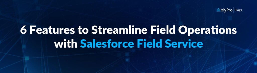 6 Features to Streamline Field Operations with Salesforce Field Service