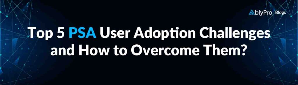 Top 5 PSA User Adoption Challenges and How to Overcome Them