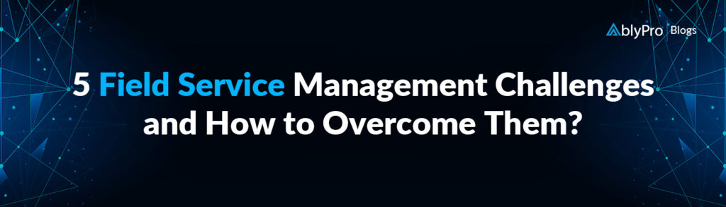 5 Field Service Management Challenges and How to Overcome Them?